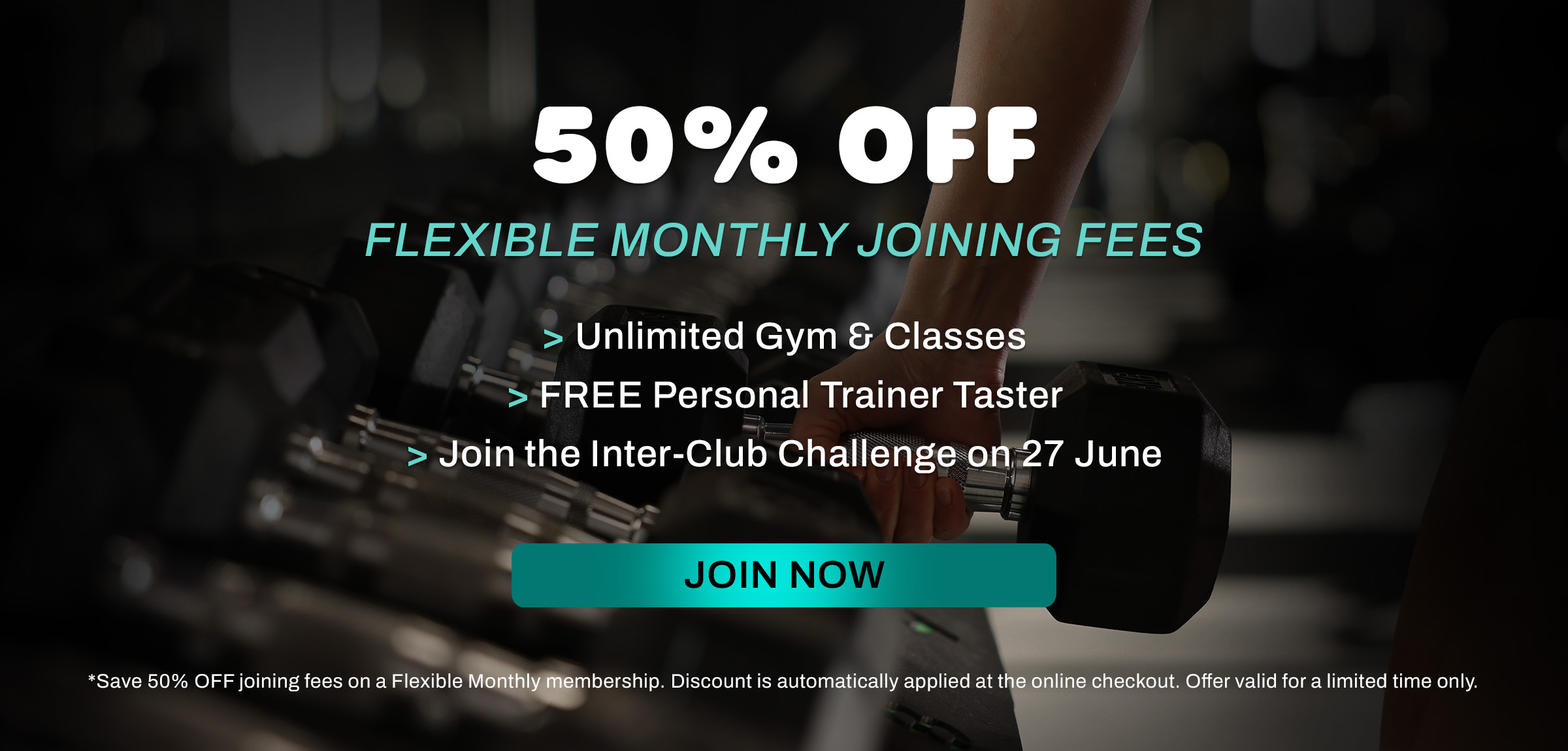 Save 50% OFF joining fees on a Flexible Monthly membership. Discount is automatically applied at the online checkout. Offer valid for a limited time only.